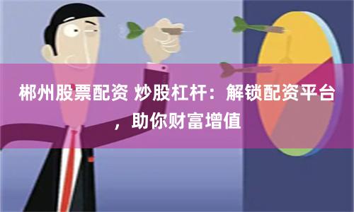 郴州股票配资 炒股杠杆：解锁配资平台，助你财富增值