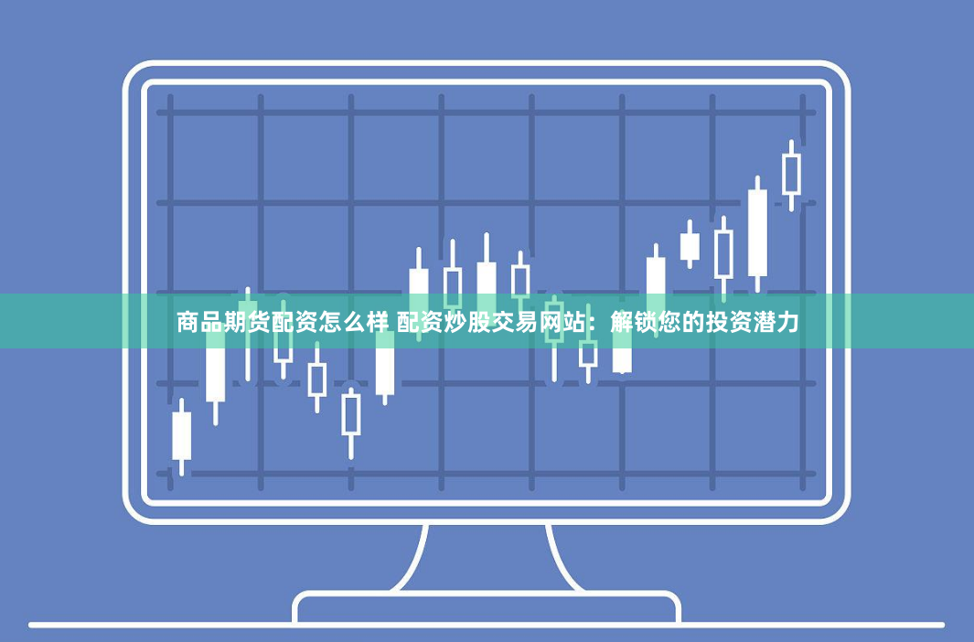 商品期货配资怎么样 配资炒股交易网站：解锁您的投资潜力