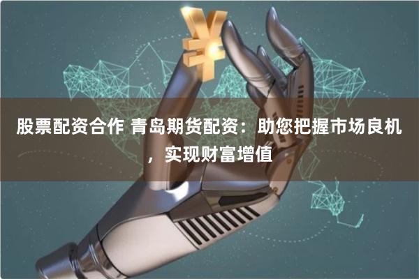 股票配资合作 青岛期货配资：助您把握市场良机，实现财富增值